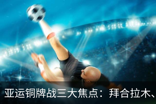 亚运铜牌战三大焦点：拜合拉木、李昊与姚浩洋的未来展望